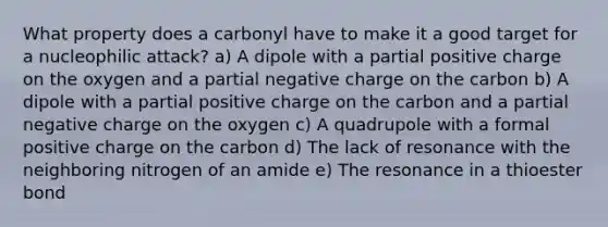 What property does a carbonyl have to make it a good target for a nucleophilic attack? a) A dipole with a partial positive charge on the oxygen and a partial negative charge on the carbon b) A dipole with a partial positive charge on the carbon and a partial negative charge on the oxygen c) A quadrupole with a formal positive charge on the carbon d) The lack of resonance with the neighboring nitrogen of an amide e) The resonance in a thioester bond