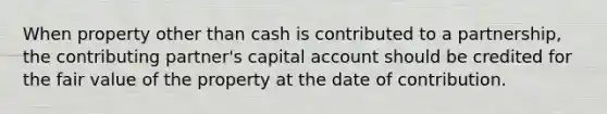 When property other than cash is contributed to a partnership, the contributing partner's capital account should be credited for the fair value of the property at the date of contribution.