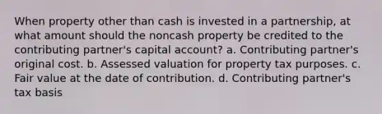 When property other than cash is invested in a partnership, at what amount should the noncash property be credited to the contributing partner's capital account? a. Contributing partner's original cost. b. Assessed valuation for property tax purposes. c. Fair value at the date of contribution. d. Contributing partner's tax basis