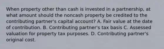 When property other than cash is invested in a partnership, at what amount should the noncash property be credited to the contributing partner's capital account? A. Fair value at the date of contribution. B. Contributing partner's tax basis C. Assessed valuation for property tax purposes. D. Contributing partner's original cost.