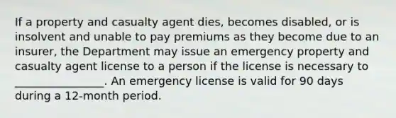 If a property and casualty agent dies, becomes disabled, or is insolvent and unable to pay premiums as they become due to an insurer, the Department may issue an emergency property and casualty agent license to a person if the license is necessary to ________________. An emergency license is valid for 90 days during a 12-month period.