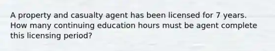 A property and casualty agent has been licensed for 7 years. How many continuing education hours must be agent complete this licensing period?