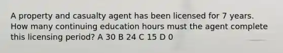 A property and casualty agent has been licensed for 7 years. How many continuing education hours must the agent complete this licensing period? A 30 B 24 C 15 D 0