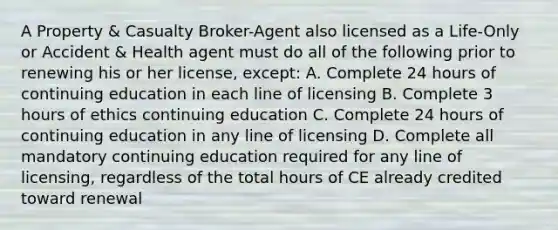 A Property & Casualty Broker-Agent also licensed as a Life-Only or Accident & Health agent must do all of the following prior to renewing his or her license, except: A. Complete 24 hours of continuing education in each line of licensing B. Complete 3 hours of ethics continuing education C. Complete 24 hours of continuing education in any line of licensing D. Complete all mandatory continuing education required for any line of licensing, regardless of the total hours of CE already credited toward renewal