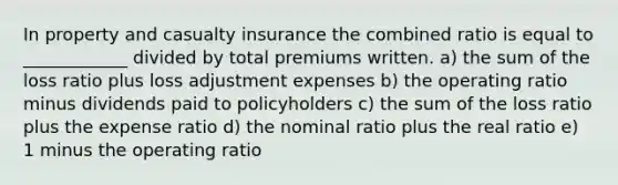 In property and casualty insurance the combined ratio is equal to ____________ divided by total premiums written. a) the sum of the loss ratio plus loss adjustment expenses b) the operating ratio minus dividends paid to policyholders c) the sum of the loss ratio plus the expense ratio d) the nominal ratio plus the real ratio e) 1 minus the operating ratio