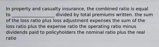 In property and casualty insurance, the combined ratio is equal to ___________________ divided by total premiums written. the sum of the loss ratio plus loss adjustment expenses the sum of the loss ratio plus the expense ratio the operating ratio minus dividends paid to policyholders the nominal ratio plus the real ratio