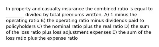 In property and casualty insurance the combined ratio is equal to ________ divided by total premiums written. A) 1 minus the operating ratio B) the operating ratio minus dividends paid to policyholders C) the nominal ratio plus the real ratio D) the sum of the loss ratio plus loss adjustment expenses E) the sum of the loss ratio plus the expense ratio