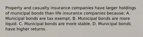 Property and casualty insurance companies have larger holdings of municipal bonds than life insurance companies​ because: A. Municipal bonds are tax exempt. B. Municipal bonds are more liquid. C. Municipal bonds are more stable. D. Municipal bonds have higher returns.