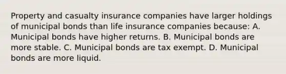 Property and casualty insurance companies have larger holdings of municipal bonds than life insurance companies​ because: A. Municipal bonds have higher returns. B. Municipal bonds are more stable. C. Municipal bonds are tax exempt. D. Municipal bonds are more liquid.