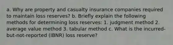 a. Why are property and casualty insurance companies required to maintain loss reserves? b. Briefly explain the following methods for determining loss reserves: 1. judgment method 2. average value method 3. tabular method c. What is the incurred-but-not-reported (IBNR) loss reserve?