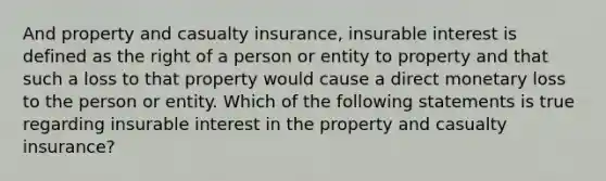 And property and casualty insurance, insurable interest is defined as the right of a person or entity to property and that such a loss to that property would cause a direct monetary loss to the person or entity. Which of the following statements is true regarding insurable interest in the property and casualty insurance?