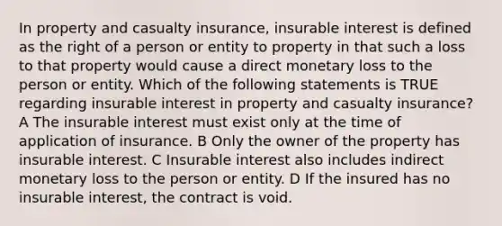 In property and casualty insurance, insurable interest is defined as the right of a person or entity to property in that such a loss to that property would cause a direct monetary loss to the person or entity. Which of the following statements is TRUE regarding insurable interest in property and casualty insurance? A The insurable interest must exist only at the time of application of insurance. B Only the owner of the property has insurable interest. C Insurable interest also includes indirect monetary loss to the person or entity. D If the insured has no insurable interest, the contract is void.