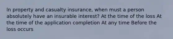 In property and casualty insurance, when must a person absolutely have an insurable interest? At the time of the loss At the time of the application completion At any time Before the loss occurs