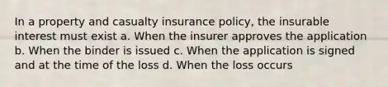 In a property and casualty insurance policy, the insurable interest must exist a. When the insurer approves the application b. When the binder is issued c. When the application is signed and at the time of the loss d. When the loss occurs