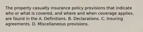 The property casualty insurance policy provisions that indicate who or what is covered, and where and when coverage applies, are found in the A. Definitions. B. Declarations. C. Insuring agreements. D. Miscellaneous provisions.