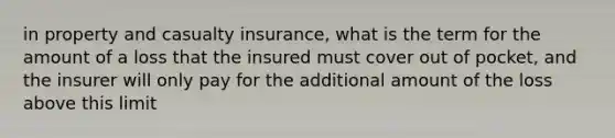 in property and casualty insurance, what is the term for the amount of a loss that the insured must cover out of pocket, and the insurer will only pay for the additional amount of the loss above this limit