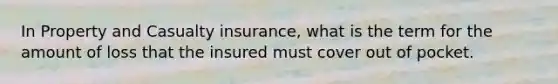 In Property and Casualty insurance, what is the term for the amount of loss that the insured must cover out of pocket.