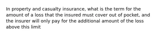 In property and casualty insurance, what is the term for the amount of a loss that the insured must cover out of pocket, and the insurer will only pay for the additional amount of the loss above this limit