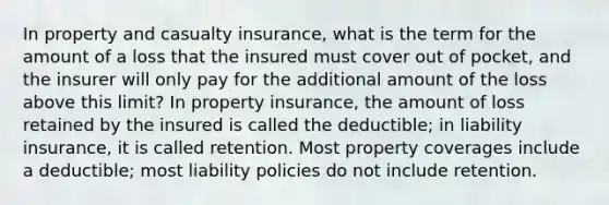 In property and casualty insurance, what is the term for the amount of a loss that the insured must cover out of pocket, and the insurer will only pay for the additional amount of the loss above this limit? In property insurance, the amount of loss retained by the insured is called the deductible; in liability insurance, it is called retention. Most property coverages include a deductible; most liability policies do not include retention.