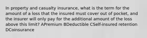 In property and casualty insurance, what is the term for the amount of a loss that the insured must cover out of pocket, and the insurer will only pay for the additional amount of the loss above this limit? APremium BDeductible CSelf-insured retention DCoinsurance