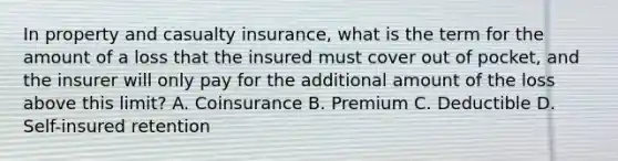 In property and casualty insurance, what is the term for the amount of a loss that the insured must cover out of pocket, and the insurer will only pay for the additional amount of the loss above this limit? A. Coinsurance B. Premium C. Deductible D. Self-insured retention