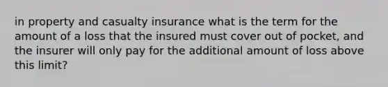 in property and casualty insurance what is the term for the amount of a loss that the insured must cover out of pocket, and the insurer will only pay for the additional amount of loss above this limit?