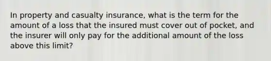 In property and casualty insurance, what is the term for the amount of a loss that the insured must cover out of pocket, and the insurer will only pay for the additional amount of the loss above this limit?