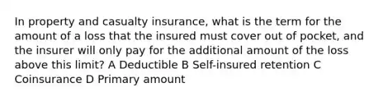 In property and casualty insurance, what is the term for the amount of a loss that the insured must cover out of pocket, and the insurer will only pay for the additional amount of the loss above this limit? A Deductible B Self-insured retention C Coinsurance D Primary amount