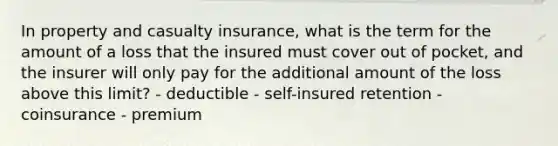 In property and casualty insurance, what is the term for the amount of a loss that the insured must cover out of pocket, and the insurer will only pay for the additional amount of the loss above this limit? - deductible - self-insured retention - coinsurance - premium