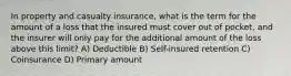 In property and casualty insurance, what is the term for the amount of a loss that the insured must cover out of pocket, and the insurer will only pay for the additional amount of the loss above this limit? A) Deductible B) Self-insured retention C) Coinsurance D) Primary amount