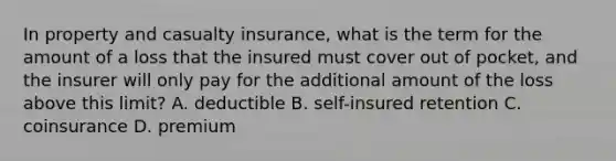 In property and casualty insurance, what is the term for the amount of a loss that the insured must cover out of pocket, and the insurer will only pay for the additional amount of the loss above this limit? A. deductible B. self-insured retention C. coinsurance D. premium