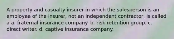 A property and casualty insurer in which the salesperson is an employee of the insurer, not an independent contractor, is called a a. fraternal insurance company. b. risk retention group. c. direct writer. d. captive insurance company.