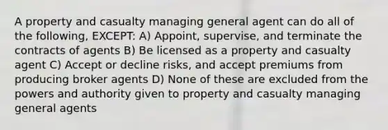 A property and casualty managing general agent can do all of the following, EXCEPT: A) Appoint, supervise, and terminate the contracts of agents B) Be licensed as a property and casualty agent C) Accept or decline risks, and accept premiums from producing broker agents D) None of these are excluded from the powers and authority given to property and casualty managing general agents