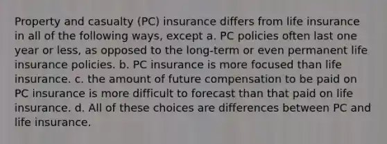 Property and casualty (PC) insurance differs from life insurance in all of the following ways, except a. PC policies often last one year or less, as opposed to the long-term or even permanent life insurance policies. b. PC insurance is more focused than life insurance. c. the amount of future compensation to be paid on PC insurance is more difficult to forecast than that paid on life insurance. d. All of these choices are differences between PC and life insurance.