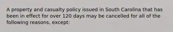 A property and casualty policy issued in South Carolina that has been in effect for over 120 days may be cancelled for all of the following reasons, except: