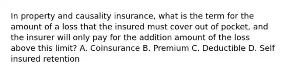 In property and causality insurance, what is the term for the amount of a loss that the insured must cover out of pocket, and the insurer will only pay for the addition amount of the loss above this limit? A. Coinsurance B. Premium C. Deductible D. Self insured retention