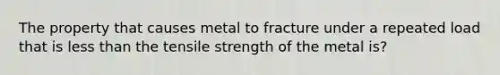 The property that causes metal to fracture under a repeated load that is <a href='https://www.questionai.com/knowledge/k7BtlYpAMX-less-than' class='anchor-knowledge'>less than</a> the tensile strength of the metal is?