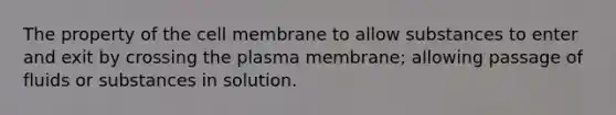 The property of the cell membrane to allow substances to enter and exit by crossing the plasma membrane; allowing passage of fluids or substances in solution.