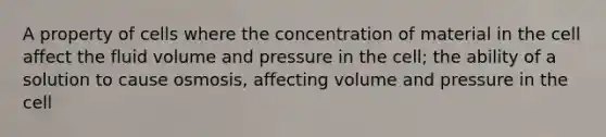 A property of cells where the concentration of material in the cell affect the fluid volume and pressure in the cell; the ability of a solution to cause osmosis, affecting volume and pressure in the cell