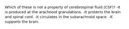 Which of these is not a property of cerebrospinal fluid (CSF)? -It is produced at the arachnoid granulations. -It protects the brain and spinal cord. -It circulates in the subarachnoid space. -It supports the brain.