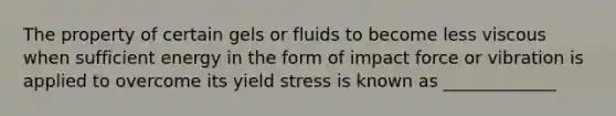 The property of certain gels or fluids to become less viscous when sufficient energy in the form of impact force or vibration is applied to overcome its yield stress is known as _____________