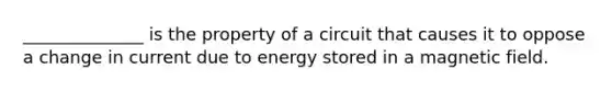 ______________ is the property of a circuit that causes it to oppose a change in current due to energy stored in a magnetic field.