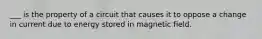 ___ is the property of a circuit that causes it to oppose a change in current due to energy stored in magnetic field.