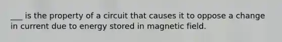 ___ is the property of a circuit that causes it to oppose a change in current due to energy stored in magnetic field.
