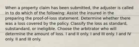 When a property claim has been submitted, the adjuster is called in to do which of the following: Assist the insured in the preparing the proof-of-loss statement. Determine whether there was a loss covered by the policy. Classify the loss as standard, substandard, or ineligible. Choose the arbitrator who will determine the amount of loss. I and II only. I and III only. I and IV only. II and III only.