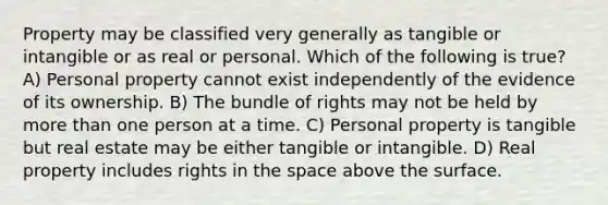 Property may be classified very generally as tangible or intangible or as real or personal. Which of the following is true? A) Personal property cannot exist independently of the evidence of its ownership. B) The bundle of rights may not be held by more than one person at a time. C) Personal property is tangible but real estate may be either tangible or intangible. D) Real property includes rights in the space above the surface.