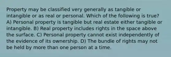 Property may be classified very generally as tangible or intangible or as real or personal. Which of the following is true? A) Personal property is tangible but real estate either tangible or intangible. B) Real property includes rights in the space above the surface. C) Personal property cannot exist independently of the evidence of its ownership. D) The bundle of rights may not be held by more than one person at a time.