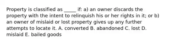 Property is classified as​ _____ if:​ a) an owner discards the property with the intent to relinquish his or her rights in​ it; or​ b) an owner of mislaid or lost property gives up any further attempts to locate it. A. converted B. abandoned C. lost D. mislaid E. bailed goods