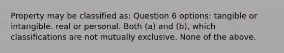 Property may be classified as: Question 6 options: tangible or intangible. real or personal. Both (a) and (b), which classifications are not mutually exclusive. None of the above.