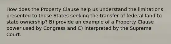 How does the Property Clause help us understand the limitations presented to those States seeking the transfer of federal land to state ownership? B) provide an example of a Property Clause power used by Congress and C) interpreted by the Supreme Court.